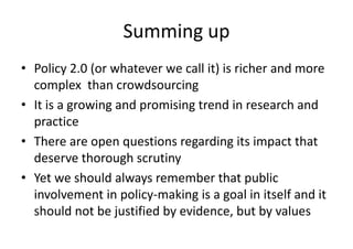 Summing up 
• Policy 2.0 (or whatever we call it) is richer and more 
complex than crowdsourcing 
• It is a growing and promising trend in research and 
practice 
• There are open questions regarding its impact that 
deserve thorough scrutiny 
• Yet we should always remember that public 
involvement in policy-making is a goal in itself and it 
should not be justified by evidence, but by values 
 