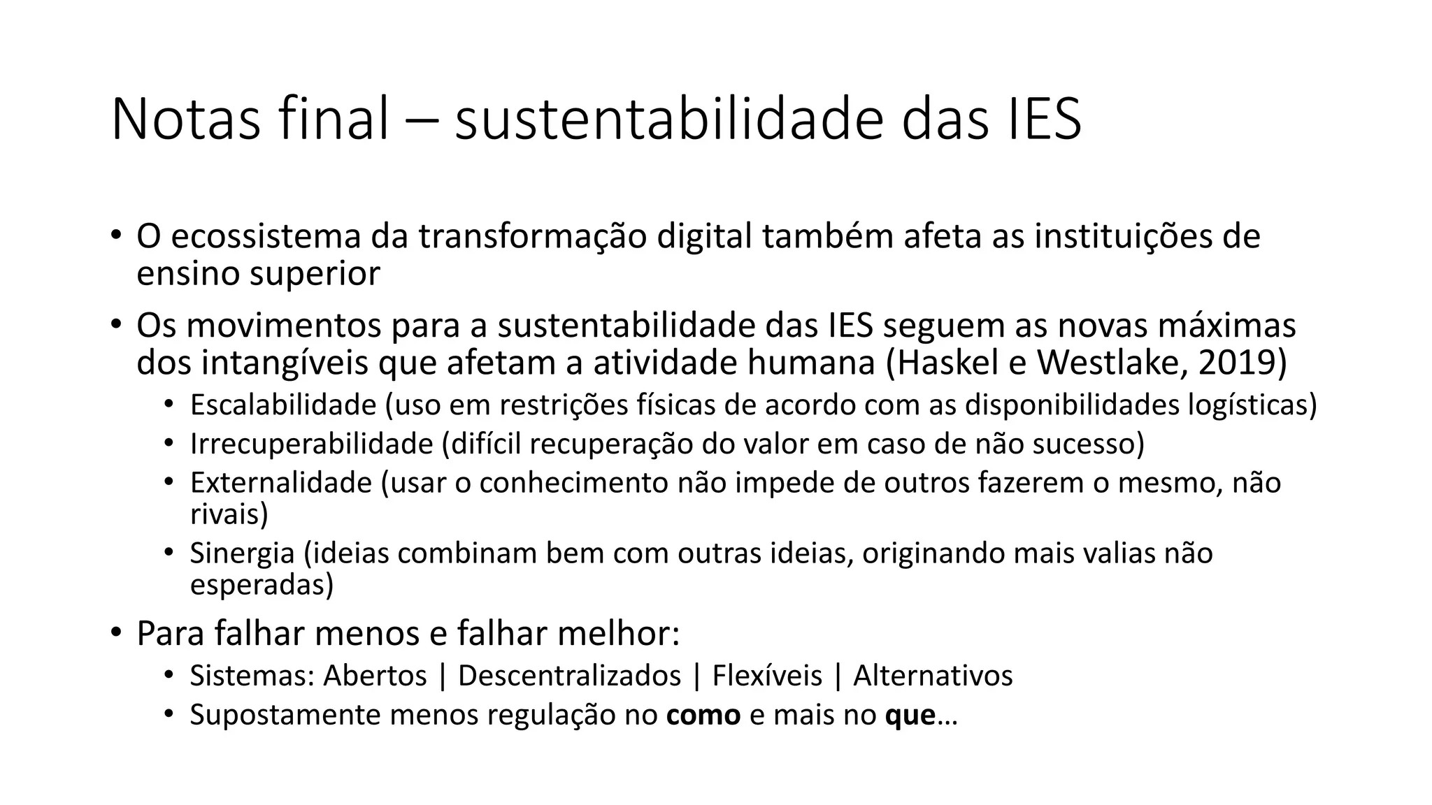 Notas final – sustentabilidade das IES
• O ecossistema da transformação digital também afeta as instituições de
ensino superior
• Os movimentos para a sustentabilidade das IES seguem as novas máximas
dos intangíveis que afetam a atividade humana (Haskel e Westlake, 2019)
• Escalabilidade (uso em restrições físicas de acordo com as disponibilidades logísticas)
• Irrecuperabilidade (difícil recuperação do valor em caso de não sucesso)
• Externalidade (usar o conhecimento não impede de outros fazerem o mesmo, não
rivais)
• Sinergia (ideias combinam bem com outras ideias, originando mais valias não
esperadas)
• Para falhar menos e falhar melhor:
• Sistemas: Abertos | Descentralizados | Flexíveis | Alternativos
• Supostamente menos regulação no como e mais no que…
 