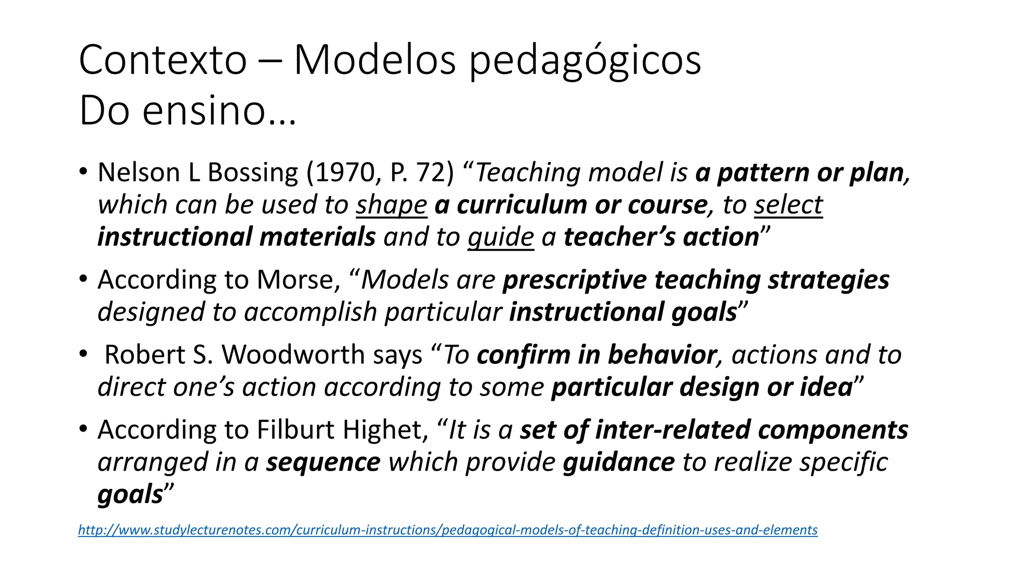 Contexto – Modelos pedagógicos
Do ensino…
• Nelson L Bossing (1970, P. 72) “Teaching model is a pattern or plan,
which can be used to shape a curriculum or course, to select
instructional materials and to guide a teacher’s action”
• According to Morse, “Models are prescriptive teaching strategies
designed to accomplish particular instructional goals”
• Robert S. Woodworth says “To confirm in behavior, actions and to
direct one’s action according to some particular design or idea”
• According to Filburt Highet, “It is a set of inter-related components
arranged in a sequence which provide guidance to realize specific
goals”
http://www.studylecturenotes.com/curriculum-instructions/pedagogical-models-of-teaching-definition-uses-and-elements
 