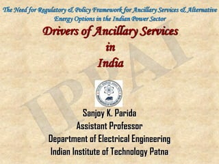 The Need for Regulatory & Policy Framework for Ancillary Services & Alternative
                   Energy Options in the Indian Power Sector
              Drivers of Ancillary Services
                           in
                         India


                           Sanjoy K. Parida
                         Assistant Professor
                 Department of Electrical Engineering
                 Indian Institute of Technology Patna
 