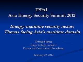 IPPAI
  Asia Energy Security Summit 2012

  Energy-maritime security nexus:
Threats facing Asia’s maritime domain
                   Chietigj Bajpaee
               King’s College London/
         Vivekananda International Foundation

                  February 29, 2012
 