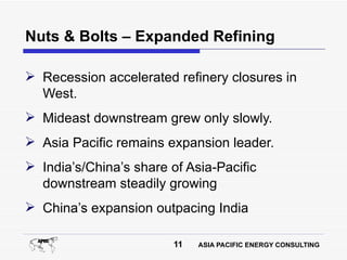 Nuts & Bolts – Expanded Refining

 Recession accelerated refinery closures in
  West.
 Mideast downstream grew only slowly.
 Asia Pacific remains expansion leader.
 India’s/China’s share of Asia-Pacific
  downstream steadily growing
 China’s expansion outpacing India

                         11   ASIA PACIFIC ENERGY CONSULTING
 
