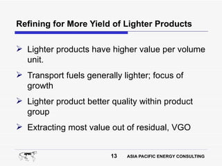 Refining for More Yield of Lighter Products

 Lighter products have higher value per volume
  unit.
 Transport fuels generally lighter; focus of
  growth
 Lighter product better quality within product
  group
 Extracting most value out of residual, VGO


                         13   ASIA PACIFIC ENERGY CONSULTING
 