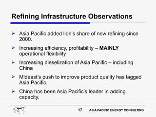 Refining Infrastructure Observations

 Asia Pacific added lion’s share of new refining since
  2000.
 Increasing efficiency, profitability – MAINLY
  operational flexibility
 Increasing dieselization of Asia Pacific – including
  China
 Mideast’s push to improve product quality has lagged
  Asia Pacific.
 China has been Asia Pacific’s leader in adding
  capacity.

                             17   ASIA PACIFIC ENERGY CONSULTING
 