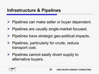 Infrastructure & Pipelines

 Pipelines can make seller or buyer dependent.
 Pipelines are usually single-market focused.
 Pipelines have strategic geo-political impacts.
 Pipelines, particularly for crude, reduce
  transport cost.
 Pipelines cannot easily divert supply to
  alternative buyers.

                         21   ASIA PACIFIC ENERGY CONSULTING
 