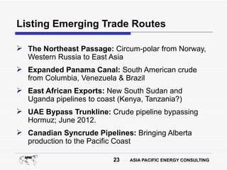 Listing Emerging Trade Routes

 The Northeast Passage: Circum-polar from Norway,
  Western Russia to East Asia
 Expanded Panama Canal: South American crude
  from Columbia, Venezuela & Brazil
 East African Exports: New South Sudan and
  Uganda pipelines to coast (Kenya, Tanzania?)
 UAE Bypass Trunkline: Crude pipeline bypassing
  Hormuz; June 2012.
 Canadian Syncrude Pipelines: Bringing Alberta
  production to the Pacific Coast

                          23   ASIA PACIFIC ENERGY CONSULTING
 