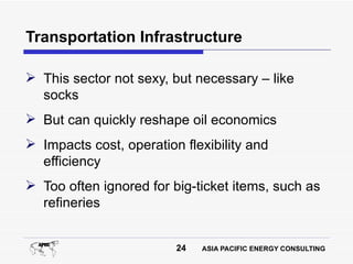 Transportation Infrastructure

 This sector not sexy, but necessary – like
  socks
 But can quickly reshape oil economics
 Impacts cost, operation flexibility and
  efficiency
 Too often ignored for big-ticket items, such as
  refineries


                         24   ASIA PACIFIC ENERGY CONSULTING
 