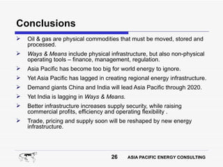 Conclusions
   Oil & gas are physical commodities that must be moved, stored and
    processed.
   Ways & Means include physical infrastructure, but also non-physical
    operating tools – finance, management, regulation.
   Asia Pacific has become too big for world energy to ignore.
   Yet Asia Pacific has lagged in creating regional energy infrastructure.
   Demand giants China and India will lead Asia Pacific through 2020.
   Yet India is lagging in Ways & Means.
   Better infrastructure increases supply security, while raising
    commercial profits, efficiency and operating flexibility .
   Trade, pricing and supply soon will be reshaped by new energy
    infrastructure.




                                     26     ASIA PACIFIC ENERGY CONSULTING
 