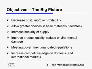 Objectives – The Big Picture

 Decrease cost; improve profitability
 Allow greater choices in base materials, feedstock
 Increase security of supply
 Improve product quality; reduce environmental
  damage
 Meeting government mandated regulations
 Increase competitive edge on domestic and
  international markets

                           3    ASIA PACIFIC ENERGY CONSULTING
 