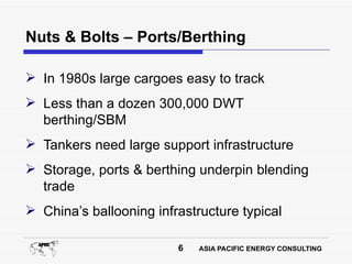 Nuts & Bolts – Ports/Berthing

 In 1980s large cargoes easy to track
 Less than a dozen 300,000 DWT
  berthing/SBM
 Tankers need large support infrastructure
 Storage, ports & berthing underpin blending
  trade
 China’s ballooning infrastructure typical

                         6   ASIA PACIFIC ENERGY CONSULTING
 