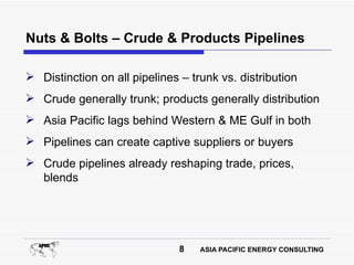 Nuts & Bolts – Crude & Products Pipelines

 Distinction on all pipelines – trunk vs. distribution
 Crude generally trunk; products generally distribution
 Asia Pacific lags behind Western & ME Gulf in both
 Pipelines can create captive suppliers or buyers
 Crude pipelines already reshaping trade, prices,
  blends




                               8   ASIA PACIFIC ENERGY CONSULTING
 