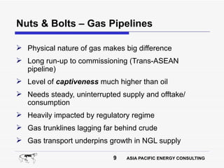 Nuts & Bolts – Gas Pipelines

 Physical nature of gas makes big difference
 Long run-up to commissioning (Trans-ASEAN
  pipeline)
 Level of captiveness much higher than oil
 Needs steady, uninterrupted supply and offtake/
  consumption
 Heavily impacted by regulatory regime
 Gas trunklines lagging far behind crude
 Gas transport underpins growth in NGL supply

                            9   ASIA PACIFIC ENERGY CONSULTING
 