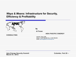 Ways & Means: Infrastructure for Security,
Efficiency & Profitability



                              By
                              Al Troner
                                                 ASIA PACIFIC ENERGY
CONSULTING
                              Houston, Texas, USA
                              Phone: +1-281-759-4440; Fax: +1-281-759-4441;
                              Email: apenergy@apecconsulting.com




Asia Energy Security Summit                                        Colombo, Feb 29 –
March 01, 2012
 