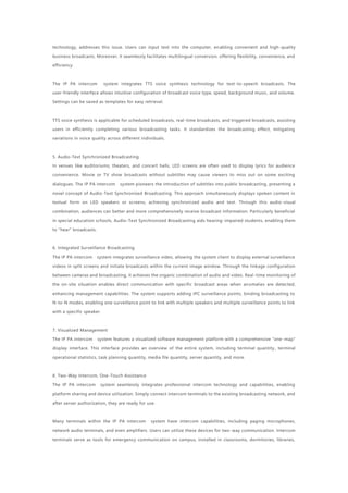 technology, addresses this issue. Users can input text into the computer, enabling convenient and high-quality
business broadcasts. Moreover, it seamlessly facilitates multilingual conversion, offering flexibility, convenience, and
efficiency.
The IP PA intercom system integrates TTS voice synthesis technology for text-to-speech broadcasts. The
user-friendly interface allows intuitive configuration of broadcast voice type, speed, background music, and volume.
Settings can be saved as templates for easy retrieval.
TTS voice synthesis is applicable for scheduled broadcasts, real-time broadcasts, and triggered broadcasts, assisting
users in efficiently completing various broadcasting tasks. It standardizes the broadcasting effect, mitigating
variations in voice quality across different individuals.
5. Audio-Text Synchronized Broadcasting
In venues like auditoriums, theaters, and concert halls, LED screens are often used to display lyrics for audience
convenience. Movie or TV show broadcasts without subtitles may cause viewers to miss out on some exciting
dialogues. The IP PA intercom system pioneers the introduction of subtitles into public broadcasting, presenting a
novel concept of Audio-Text Synchronized Broadcasting. This approach simultaneously displays spoken content in
textual form on LED speakers or screens, achieving synchronized audio and text. Through this audio-visual
combination, audiences can better and more comprehensively receive broadcast information. Particularly beneficial
in special education schools, Audio-Text Synchronized Broadcasting aids hearing-impaired students, enabling them
to "hear" broadcasts.
6. Integrated Surveillance Broadcasting
The IP PA intercom system integrates surveillance video, allowing the system client to display external surveillance
videos in split screens and initiate broadcasts within the current image window. Through the linkage configuration
between cameras and broadcasting, it achieves the organic combination of audio and video. Real-time monitoring of
the on-site situation enables direct communication with specific broadcast areas when anomalies are detected,
enhancing management capabilities. The system supports adding IPC surveillance points, binding broadcasting to
N-to-N modes, enabling one surveillance point to link with multiple speakers and multiple surveillance points to link
with a specific speaker.
7. Visualized Management
The IP PA intercom system features a visualized software management platform with a comprehensive "one-map"
display interface. This interface provides an overview of the entire system, including terminal quantity , terminal
operational statistics, task planning quantity, media file quantity, server quantity, and more.
8. Two-Way Intercom, One-Touch Assistance
The IP PA intercom system seamlessly integrates professional intercom technology and capabilities, enabling
platform sharing and device utilization. Simply connect intercom terminals to the existing broadcasting network, and
after server authorization, they are ready for use.
Many terminals within the IP PA intercom system have intercom capabilities, including paging microphones,
network audio terminals, and even amplifiers. Users can utilize these devices for two -way communication. Intercom
terminals serve as tools for emergency communication on campus, installed in classrooms, dormitories, libraries,
 