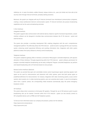cafeterias, etc. In cases of accidents, sudden illnesses, campus violence, etc., users can initiate real-time calls to the
security center through intercom terminals, promptly seeking assistance.
Moreover, the system can integrate with any IP intercom terminals from international communication companies,
creating a robust professional intercom communication system. IP intercom terminals also possess broadcasting
capabilities and can be used as broadcasting terminals.
9. Rich Interfaces
Integrated Interfaces
The system supports data communication with external devices. Based on specific functional requirements, custom
interface software can be designed to facilitate data communication between the IP PA intercom system and
external devices.
The system also provides a secondary development SDK, enabling integration with the user's comprehensive
management platform. This effectively allows the IP PA intercom system to work in synergy with the user's business
system, enhancing overall operational efficiency and avoiding information silos. Integration with other system
platforms enables third-party software to directly control broadcasting.
Telephone Interfaces
The system's telephone gateway offers 4 interfaces connected to PXB program-controlled telephones, with dynamic
allocation of these interfaces. Through programming within the IP PA intercom system software, permissions for
program-controlled telephone broadcasting can be easily configured. Program-controlled telephones can perform
zone-based broadcasting calls to IP terminals based on voice prompts.
Remote Control Interfaces (Optional)
The system can provide fully open and controllable remote control input/output signals (switching signals). Each
signal can be used for interconnection and interaction with other systems, given that both parties agree on
predefined definitions for interconnection. For instance, integration with video monitoring systems, access control
systems, alarm systems, etc. In video monitoring systems, users can customize alarm audio. In case of an emergency
alarm from a specific camera, the corresponding linked broadcast automatically plays the preset emergency
broadcast content.
SIP Interfaces
The system allows direct connection to third-party SIP speakers. Through the use of SIP protocol, point-to-point
broadcasting calls can be realized. Terminals within the IP PA intercom system can also directly connect to
SIP-compatible devices such as IPPBX and VoIP telephone systems.
To find out more information about our company and products, please visit the websites:
https://sponcomm.com/products/
https://sponcomm.com/
 