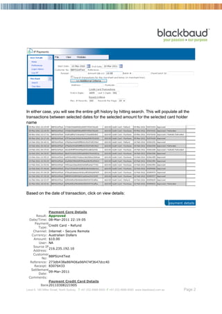 In either case, you will see the entire gift history by hitting search. This will populate all the
transactions between selected dates for the selected amount for the selected card holder
name




Based on the date of transaction, click on view details:

                                                                                                          payment details

              Payment Core Details
      Result: Approved
 Date/Time: 08-Mar-2011 22:19:05
     Payment
              Credit Card - Refund
       Type:
    Channel: Internet - Secure Remote
   Currency: Australian Dollars
    Amount: $10.00
       User: NA
    Source IP
              216.235.192.10
    Address:
    Customer
              BBPSUnitTest
         No:
  Reference: 273db438a86f406a96f474f3647dcc40
     Receipt: 83076433
  Settlement
              09-Mar-2011
       Date:
 Comments:
              Payment Credit Card Details
        Bank 20110308221905
Level 6, 189 Miller Street, North Sydney T +61 (02) 8986 6000 F +61 (02) 8986 6060 www.blackbaud.com.au           Page 2
 
