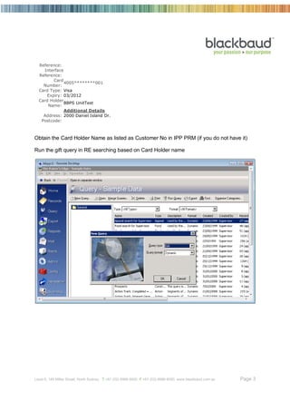 Reference:
    Interface
  Reference:
         Card
              4005********001
    Number:
  Card Type: Visa
      Expiry: 03/2012
  Card Holder
              BBPS UnitTest
      Name:
              Additional Details
    Address: 2000 Daniel Island Dr.
   Postcode:



Obtain the Card Holder Name as listed as Customer No in IPP PRM (if you do not have it)

Run the gift query in RE searching based on Card Holder name




Level 6, 189 Miller Street, North Sydney T +61 (02) 8986 6000 F +61 (02) 8986 6060 www.blackbaud.com.au   Page 3
 