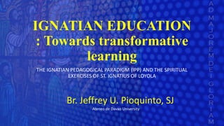 IGNATIAN EDUCATION
: Towards transformative
learning
THE IGNATIAN PEDAGOGICAL PARADIGM (IPP) AND THE SPIRITUAL
EXERCISES OF ST. IGNATIUS OF LOYOLA
Br. Jeffrey U. Pioquinto, SJ
Ateneo de Davao University
 