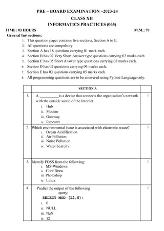 PRE – BOARD EXAMINATION –2023-24
CLASS XII
INFORMATICS PRACTICES (065)
TIME: 03 HOURS M.M.: 70
General Instructions:
1. This question paper contains five sections, Section A to E.
2. All questions are compulsory.
3. Section A has 18 questions carrying 01 mark each.
4. Section B has 07 Very Short Answer type questions carrying 02 marks each.
5. Section C has 05 Short Answer type questions carrying 03 marks each.
6. Section D has 02 questions carrying 04 marks each.
7. Section E has 03 questions carrying 05 marks each.
8. All programming questions are to be answered using Python Language only.
SECTION A
1. A is a device that connects the organisation’s network
with the outside world of the Internet.
i. Hub
ii. Modem
iii. Gateway
iv. Repeater
1
2. Which environmental issue is associated with electronic waste?
i. Ocean Acidification
ii. Air Pollution
iii. Noise Pollution
iv. Water Scarcity
1
3. Identify FOSS from the following:
i. MS-Windows
ii. CorelDraw
iii. Photoshop
iv. Linux
1
4. Predict the output of the following
query:
SELECT MOD (12,0);
i. 0
ii. NULL
iii. NaN
iv. 12
1
 