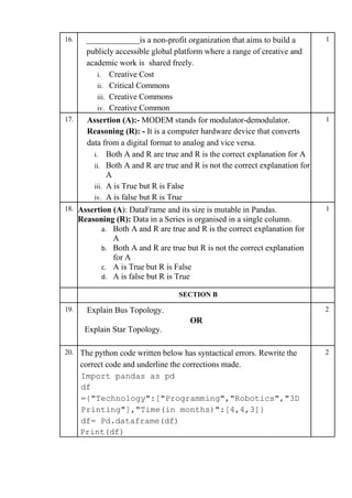 16. is a non-profit organization that aims to build a
publicly accessible global platform where a range of creative and
academic work is shared freely.
i. Creative Cost
ii. Critical Commons
iii. Creative Commons
iv. Creative Common
1
17. Assertion (A):- MODEM stands for modulator-demodulator.
Reasoning (R): - It is a computer hardware device that converts
data from a digital format to analog and vice versa.
i. Both A and R are true and R is the correct explanation for A
ii. Both A and R are true and R is not the correct explanation for
A
iii. A is True but R is False
iv. A is false but R is True
1
18. Assertion (A): DataFrame and its size is mutable in Pandas.
Reasoning (R): Data in a Series is organised in a single column.
a. Both A and R are true and R is the correct explanation for
A
b. Both A and R are true but R is not the correct explanation
for A
c. A is True but R is False
d. A is false but R is True
1
SECTION B
19. Explain Bus Topology.
OR
Explain Star Topology.
2
20. The python code written below has syntactical errors. Rewrite the
correct code and underline the corrections made.
Import pandas as pd
df
={"Technology":["Programming","Robotics","3D
Printing"],"Time(in months)":[4,4,3]}
df= Pd.dataframe(df)
Print(df)
2
 