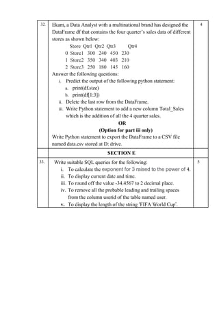 32. Ekam, a Data Analyst with a multinational brand has designed the
DataFrame df that contains the four quarter’s sales data of different
stores as shown below:
Store Qtr1 Qtr2 Qtr3 Qtr4
0 Store1 300 240 450 230
1 Store2 350 340 403 210
2 Store3 250 180 145 160
Answer the following questions:
i. Predict the output of the following python statement:
a. print(df.size)
b. print(df[1:3])
ii. Delete the last row from the DataFrame.
iii. Write Python statement to add a new column Total_Sales
which is the addition of all the 4 quarter sales.
OR
(Option for part iii only)
Write Python statement to export the DataFrame to a CSV file
named data.csv stored at D: drive.
4
SECTION E
33. Write suitable SQL queries for the following:
i. To calculate the exponent for 3 raised to the power of 4.
ii. To display current date and time.
iii. To round off the value -34.4567 to 2 decimal place.
iv. To remove all the probable leading and trailing spaces
from the column userid of the table named user.
v. To display the length of the string ‘FIFA World Cup’.
5
 