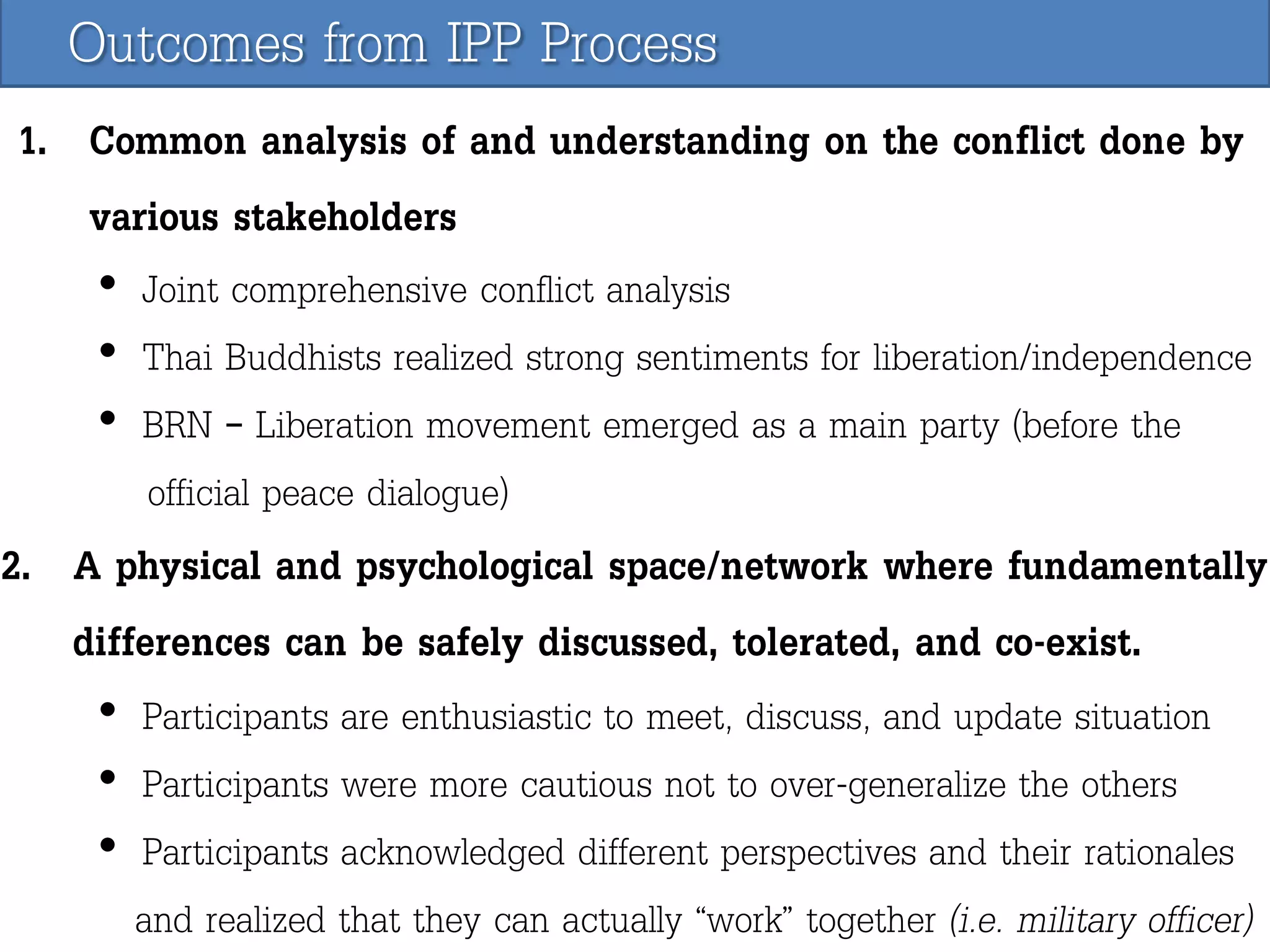 Outcomes from IPP Process
1. Common analysis of and understanding on the conflict done by
various stakeholders
• Joint comprehensive conflict analysis
• Thai Buddhists realized strong sentiments for liberation/independence
• BRN – Liberation movement emerged as a main party (before the
official peace dialogue)

2. A physical and psychological space/network where fundamentally
differences can be safely discussed, tolerated, and co-exist.
• Participants are enthusiastic to meet, discuss, and update situation
• Participants were more cautious not to over-generalize the others
• Participants acknowledged different perspectives and their rationales
and realized that they can actually “work” together (i.e. military officer)

 