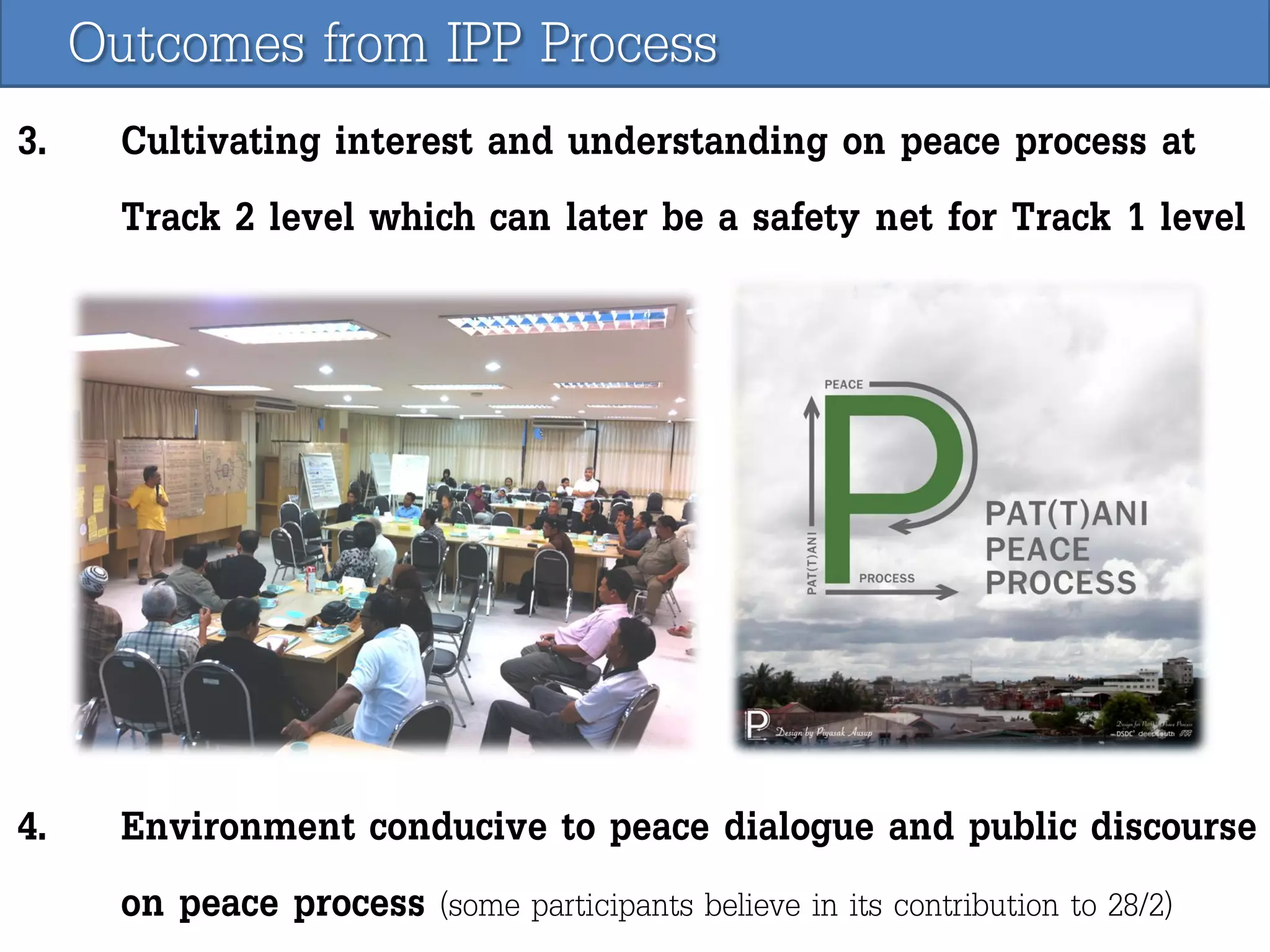Outcomes from IPP Process
3.

Cultivating interest and understanding on peace process at
Track 2 level which can later be a safety net for Track 1 level

4.

Environment conducive to peace dialogue and public discourse
on peace process (some participants believe in its contribution to 28/2)

 