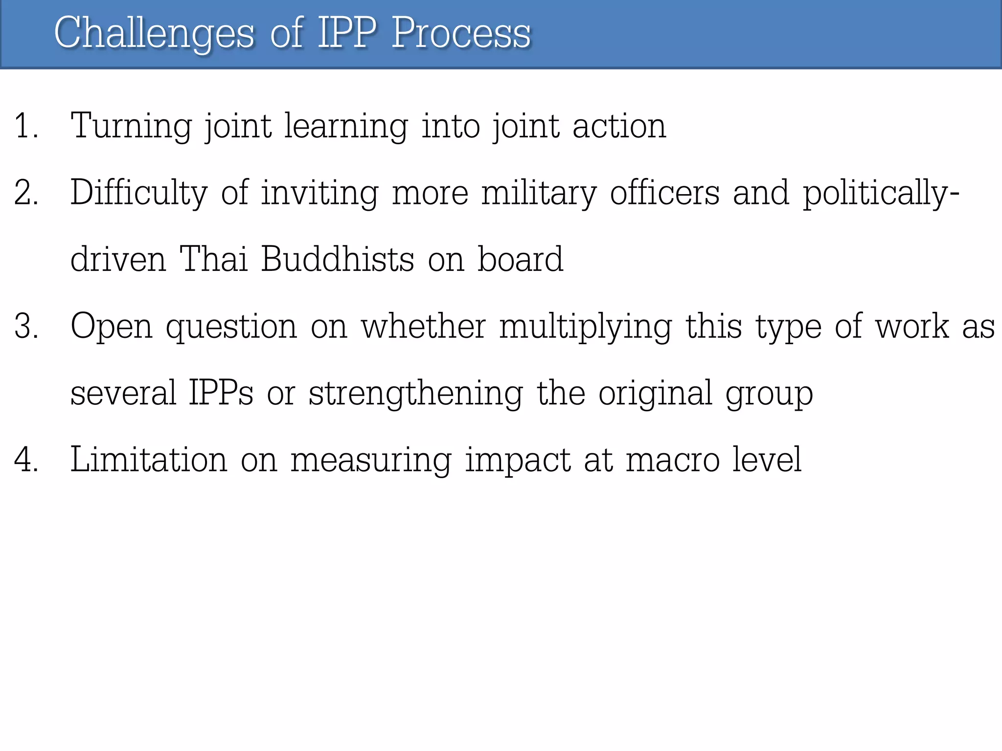 Challenges of IPP Process
1. Turning joint learning into joint action
2. Difficulty of inviting more military officers and politicallydriven Thai Buddhists on board
3. Open question on whether multiplying this type of work as
several IPPs or strengthening the original group
4. Limitation on measuring impact at macro level

 