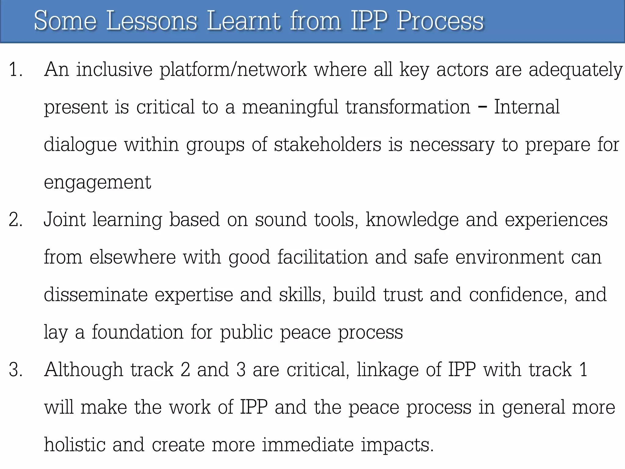 Some Lessons Learnt from IPP Process
1. An inclusive platform/network where all key actors are adequately
present is critical to a meaningful transformation – Internal
dialogue within groups of stakeholders is necessary to prepare for
engagement
2. Joint learning based on sound tools, knowledge and experiences
from elsewhere with good facilitation and safe environment can
disseminate expertise and skills, build trust and confidence, and
lay a foundation for public peace process
3. Although track 2 and 3 are critical, linkage of IPP with track 1
will make the work of IPP and the peace process in general more
holistic and create more immediate impacts.

 