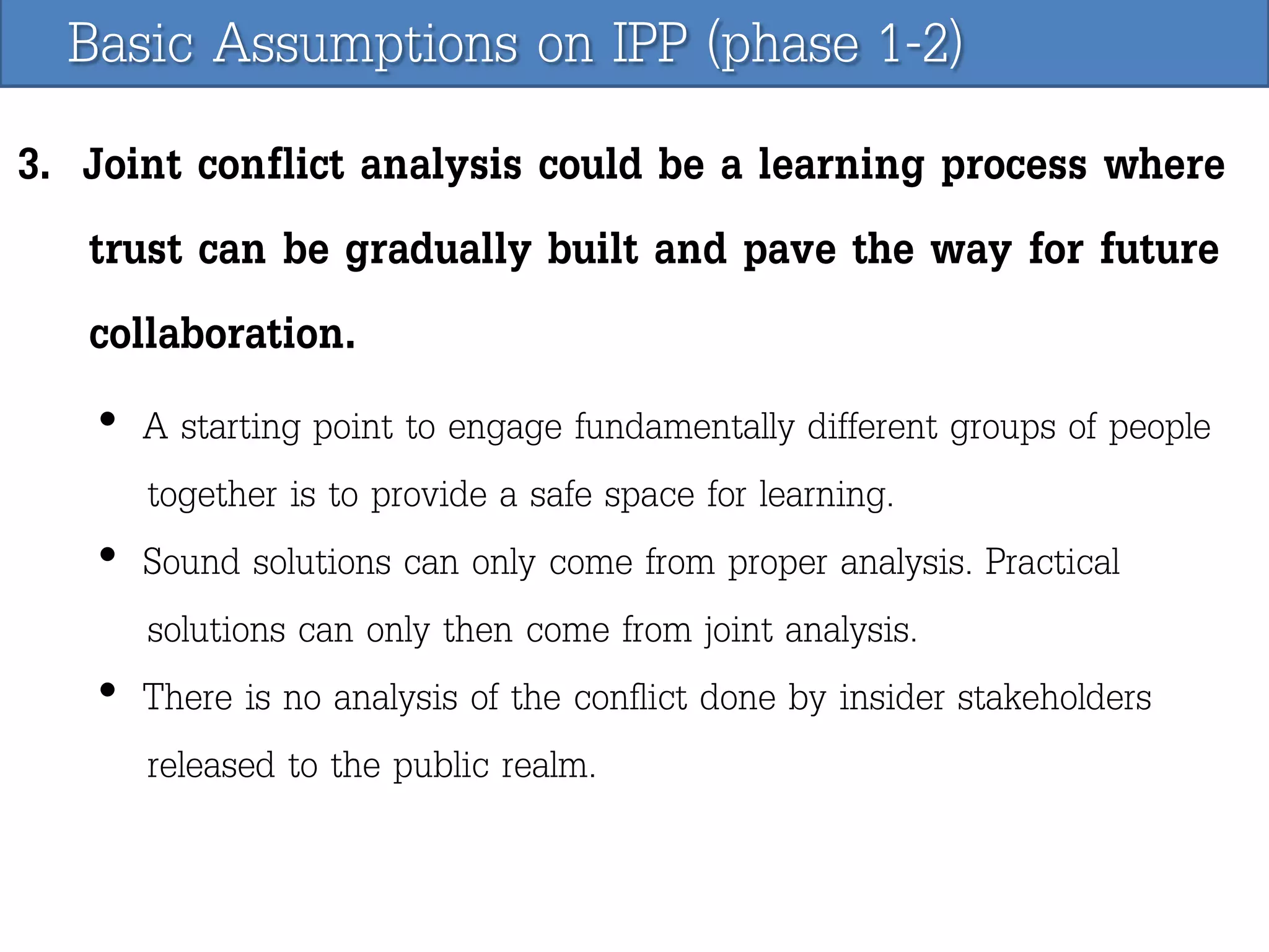 Basic Assumptions on IPP (phase 1-2)
3. Joint conflict analysis could be a learning process where
trust can be gradually built and pave the way for future
collaboration.
• A starting point to engage fundamentally different groups of people
together is to provide a safe space for learning.
• Sound solutions can only come from proper analysis. Practical
solutions can only then come from joint analysis.
• There is no analysis of the conflict done by insider stakeholders
released to the public realm.

 