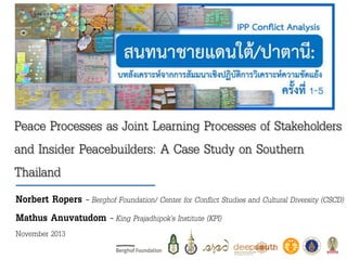Peace Processes as Joint Learning Processes of Stakeholders
and Insider Peacebuilders: A Case Study on Southern
Thailand
Norbert Ropers – Berghof Foundation/ Center for Conflict Studies and Cultural Diversity (CSCD)
Mathus Anuvatudom – King Prajadhipok’s Institute (KPI)
November 2013

 