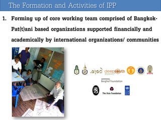 The Formation and Activities of IPP
1. Forming up of core working team comprised of BangkokPat(t)ani based organizations supported financially and
academically by international organizations/ communities

 