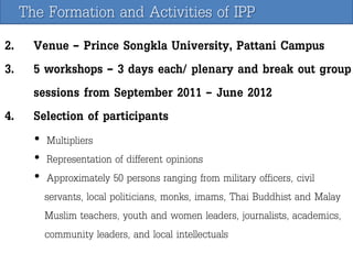 The Formation and Activities of IPP
2. Venue – Prince Songkla University, Pattani Campus
3. 5 workshops – 3 days each/ plenary and break out group
sessions from September 2011 – June 2012
4. Selection of participants
• Multipliers
• Representation of different opinions
• Approximately 50 persons ranging from military officers, civil
servants, local politicians, monks, imams, Thai Buddhist and Malay
Muslim teachers, youth and women leaders, journalists, academics,
community leaders, and local intellectuals

 