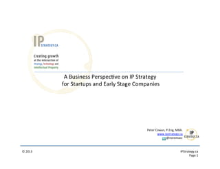  
                     A	
  Business	
  Perspec9ve	
  on	
  IP	
  Strategy	
  
                	
  for	
  Startups	
  and	
  Early	
  Stage	
  Companies	
  




                                                                    Peter	
  Cowan,	
  P.Eng,	
  MBA.	
  
                                                                              www.ipstrategy.ca	
  
                                                                                       @noremacc	
  



©	
  2013	
                                                                                          	
  IPStrategy.ca	
  
                                                                                                                Page	
  1	
  
 