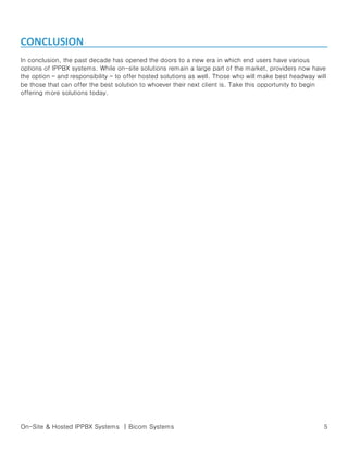 CONCLUSION
In conclusion, the past decade has opened the doors to a new era in which end users have various
options of IPPBX systems. While on-site solutions remain a large part of the market, providers now have
the option – and responsibility – to offer hosted solutions as well. Those who will make best headway will
be those that can offer the best solution to whoever their next client is. Take this opportunity to begin
offering more solutions today.

On-Site & Hosted IPPBX Systems | Bicom Systems

5

 
