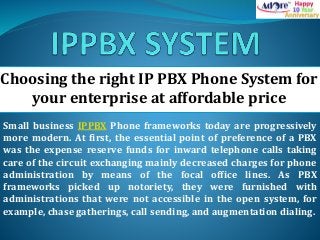 Choosing the right IP PBX Phone System for
your enterprise at affordable price
Small business IPPBX Phone frameworks today are progressively
more modern. At first, the essential point of preference of a PBX
was the expense reserve funds for inward telephone calls taking
care of the circuit exchanging mainly decreased charges for phone
administration by means of the focal office lines. As PBX
frameworks picked up notoriety, they were furnished with
administrations that were not accessible in the open system, for
example, chase gatherings, call sending, and augmentation dialing.
 