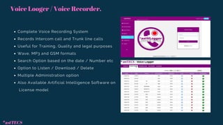 Voice Looger / Voice Recorder.
Complete Voice Recording System
Records Intercom call and Trunk line calls
Useful for Training, Quality and legal purposes
Wave, MP3 and GSM formats
Search Option based on the date / Number etc
Option to Listen / Download / Delete
Multiple Administration option
Also Available Artificial Intelligence Software on
License model
*astTECS
 