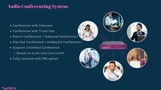 Audio Conferencing System.
Conference with Intercom
Conference with Trunk line
Dial In Conference ( Inbound Conference )
Dial Out Conference ( Outbound Conference )
Support Unlimited Conference
Based on trunk and Concurrent
Fully secured with PIN option
*astTECS
 