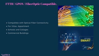 Compatible with Optical Fiber Connectivity
For Villas, Appartment
Schools and Collages
Commercial Buildings
FTTH / GPON / FiberOptic Compatible.
*astTECS
 
