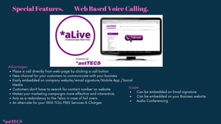 Web Based Voice Calling.
*astTECS
Place a call directly from web-page by clicking a call button
New channel for your customers to communicate with your business
Easily embedded on company website/email signature/Mobile App /Social
Media
Customers don’t have to search for contact number on website
Makes your marketing campaigns more effective and interactive.
Acts as a redundancy to the Telco in case of fail overs.
An alternate for your 1800 TOLL FREE Services & Charges
Advantages:
Can be embedded on Email signature
Can be embedded on your Business website
Audio Conferencing
Scope:
Special Features.
 