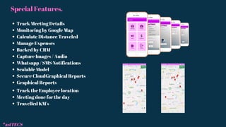 Special Features.
Track Meeting Details
Monitoring by Google Map
Calculate Distance Traveled
Manage Expenses
Backed by CRM
Capture Images / Audio
Whatsapp / SMS Notifications
Scalable Model
Secure CloudGraphical Reports
Graphical Reports
Track the Employee location
Meeting done for the day
Travelled KM's
*astTECS
 