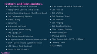 IVR ( interactive Voice response )
Receptionist Console ( PC Based )
Voice Recording System ( Call Recording )
Call Conferencing System
Video Calling
Voice Mail
Voice mail to E-mail
Soft-phone Based calling
FAX ( Soft FAX )
Call Barge-in and Listening
PA System ( Public Announcement System )
DISA ( Direct inward System Access )
LCR ( Least Cost Routing )
DND ( Do Not Disturb )
IVR ( interactive Voice response )
Call Pick-up
Call Waiting
Call Parking / Hold
Call Forward
Call Ringing
Call Duration Control
Direct Inward Dialling
Phone Directory
Wakeup calling
Fiber Connectivity ( FTTH / GPON )
Desktop Client.
Many More
Features and functionalities.
*astTECS
 