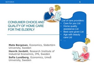 CONSUMER CHOICEAND
QUALITY OF HOME CARE
FOR THE ELDERLY
Mats Bergman, Economics, Södertörn
University, Sweden
Henrik Jordahl, Research Institute of
Industrial Economics, IFN, Sweden
Sofia Lundberg, Economics, Umeå
University, Sweden
8/27/2014 1
List of care providers:
• Care for you Ltd
• Home quality
assistance Ltd
• Best care given Ltd
• Age with beauty
care Ltd
• …
 