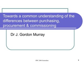 Towards a common understanding of the differences between purchasing, procurement & commissioning Dr J. Gordon Murray 