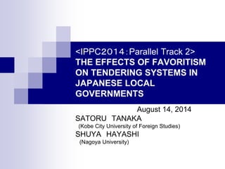 <IPPC２０１４：Parallel Track 2>
THE EFFECTS OF FAVORITISM
ON TENDERING SYSTEMS IN
JAPANESE LOCAL
GOVERNMENTS
August 14, 2014
SATORU TANAKA
(Kobe City University of Foreign Studies)
SHUYA HAYASHI
(Nagoya University)
 