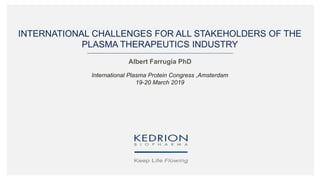 INTERNATIONAL CHALLENGES FOR ALL STAKEHOLDERS OF THE
PLASMA THERAPEUTICS INDUSTRY
Albert Farrugia PhD
International Plasma Protein Congress ,Amsterdam
19-20 March 2019
 
