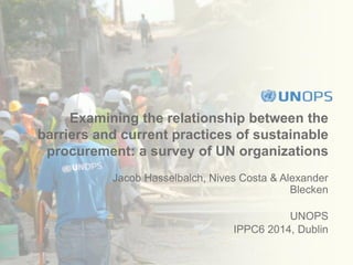 Examining the relationship between the
barriers and current practices of sustainable
procurement: a survey of UN organizations
Jacob Hasselbalch, Nives Costa & Alexander
Blecken
UNOPS
IPPC6 2014, Dublin
 