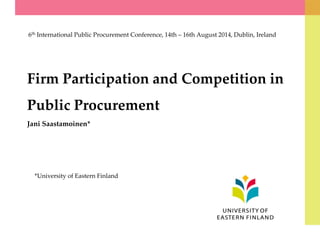 Firm Participation and Competition in
Public Procurement
Jani Saastamoinen*
6th International Public Procurement Conference, 14th – 16th August 2014, Dublin, Ireland
*University of Eastern Finland
 