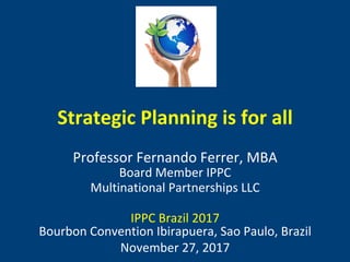 Strategic	Planning	is	for	all	
	
Professor	Fernando	Ferrer,	MBA	
Board	Member	IPPC	
Multinational	Partnerships	LLC	
	
IPPC	Brazil	2017	
Bourbon	Convention	Ibirapuera,	Sao	Paulo,	Brazil	
November	27,	2017	
®	
 