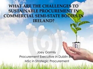 WHAT ARE THE CHALLENGES TO
SUSTAINABLE PROCUREMENT IN
COMMERCIAL SEMI-STATE BODIES IN
IRELAND?
Joey Gormly
Procurement Executive in Dublin Bus
MSc in Strategic Procurement
 